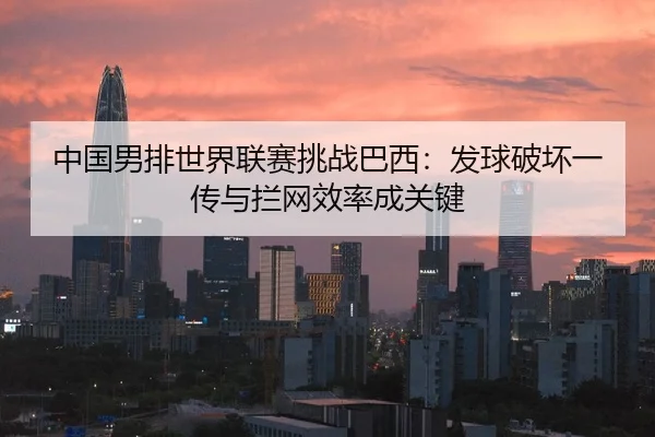中国男排世界联赛挑战巴西：发球破坏一传与拦网效率成关键