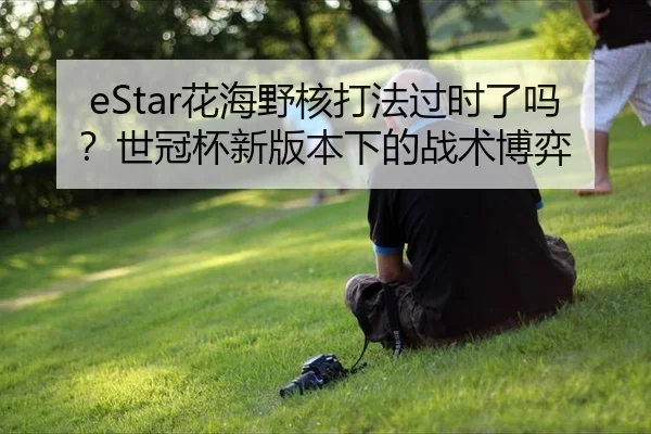 eStar花海野核打法过时了吗？世冠杯新版本下的战术博弈