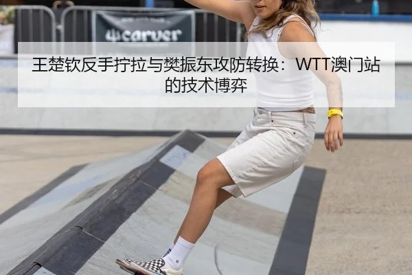 王楚钦反手拧拉与樊振东攻防转换：WTT澳门站的技术博弈